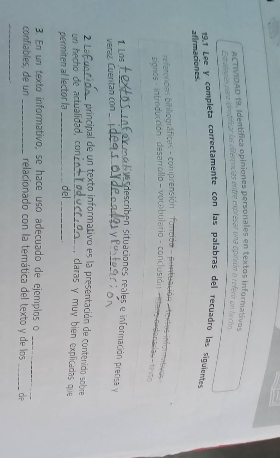 ACTIVIDAD 19. Identifica opiniones personales en textos informativos 
Estrategias para identificar las diferencias entre expresar una opinión o referir un hecho, 
19.1 Lee y completa correctamente con las palabras del recuadro las siguientes 
afirmaciones. 
referencias bibliográficas - comprensión - función - puntuación 
signos - introducción- desarrollo - vocabulario - conclusión 
5- texto 
uformo l describen situaciones reales e información precisa y 
1. Los_ 
veraz. Cuentan con_ 
_y 
principal de un texto informativo es la presentación de contenído sobre 
2 _, claras y muy bien explicadas que 
un hecho de actualidad, con._ 
permiten al lector la _del_ 
. 
3. En un texto informativo, se hace uso adecuado de ejemplos o_ 
confiables, de un _relacionado con la temática del texto y de los _de 
_ 
.