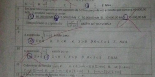 A - 7/3  B. - 7/2  c _  r  7/3  E. NNA
6 Em dezembro registou-se um aumento de 50% no preço de um produto que custava 40-000,00
MTs_O produto passou a custar
4 60.000.00 M 120.000.00 Mt C. 50.000.00 Mt D. 30.000.00 MtE. 70.000.00 Mt
,7
Simplificado a expressão [frac z^9(z^2z)^0]^-3 obtêm se? NO VERSO
[
9 sqrt(1-frac 1)2l existe para:
A expressão
a x=0 B. X<0</tex> C. X>0 D 0 1 E. NNA
10 A pxpressão sqrt(-frac 1)x existe para
a x!= 0 x<0</tex> C. X>0 D. 0 E , NAA
11 O dominio da função  x^2/sqrt(x^2+1)  e A. x∈ [-∈fty ,-1] u(1;+∈fty ) B. x∈ [1;+∈fty ]
C. x) [2,+∈fty ] D. x∈ (-∈fty ,-1]∪ [1,+∈fty ) F [-∈fty ,-5]∪ [2,+∈fty ]
12 A fitação inversa da função f(x)=1-log _2x