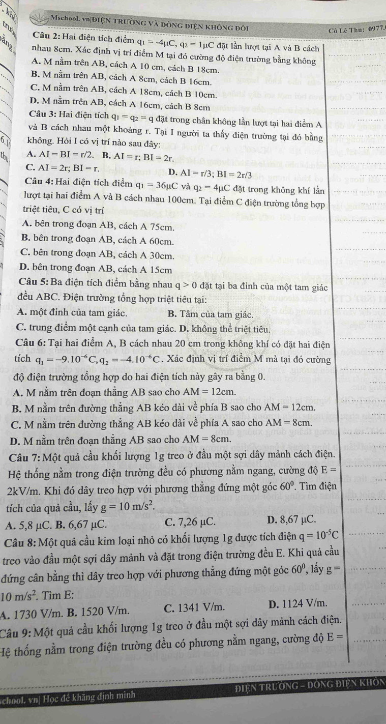 Mschool. vn|ĐIỆN TRƯỜNG Và DÒNG đIệN KHÔNG ĐÔi
trưở
Cô Lê Thu: 0977.
Câu 2: Hai điện tích điểm q_1=-4mu C,q_2=1mu C đặt lần lượt tại A và B cách
nhau 8cm. Xác định vị trí điểm M tại đó cường độ điện trường bằng không
A. M nằm trên AB, cách A 10 cm, cách B 18cm.
B. M nằm trên AB, cách A 8cm, cách B 16cm.
C. M nằm trên AB, cách A 18cm, cách B 10cm.
D. M nằm trên AB, cách A 16cm, cách B 8cm
Câu 3: Hai điện tích q_1=q_2=q đặt trong chân không lần lượt tại hai điểm A
và B cách nhau một khoảng r. Tại I người ta thấy điện trường tại đó bằng
6 không. Hỏi I có vị trí nào sau đây:
I A. AI=BI=r/2 B. AI=r;BI=2r.
C. AI=2r;BI=r. D. AI=r/3;BI=2r/3
Câu 4: Hai điện tích điểm q_1=36mu C và q_2=4mu C C đặt trong không khí lần
lượt tại hai điểm A và B cách nhau 100cm. Tại điểm C điện trường tổng hợp
triệt tiêu, C có vị trí
A. bên trong đoạn AB, cách A 75cm.
B. bên trong đoạn AB, cách A 60cm.
C. bên trong đoạn AB, cách A 30cm.
D. bên trong đoạn AB, cách A 15cm
Câu 5: Ba điện tích điểm bằng nhau q>0 đặt tại ba đỉnh của một tam giác
đều ABC. Điện trường tổng hợp triệt tiêu tại:
A. một đỉnh của tam giác. B. Tâm của tam giác.
C. trung điểm một cạnh của tam giác. D. không thể triệt tiêu.
Câu 6: Tại hai điểm A, B cách nhau 20 cm trong không khí có đặt hai điện
tích q_1=-9.10^(-6)C,q_2=-4.10^(-6)C :. Xác định vị trí điểm M mà tại đó cường
độ điện trường tổng hợp do hai điện tích này gây ra bằng 0.
A. M nằm trên đoạn thẳng AB sao cho AM=12cm.
B. M nằm trên đường thẳng AB kéo dài về phía B sao cho AM=12cm.
C. M nằm trên đường thẳng AB kéo dài về phía A sao cho AM=8cm.
D. M nằm trên đoạn thẳng AB sao cho AM=8cm.
Câu 7: Một quả cầu khối lượng 1g treo ở đầu một sợi dây mảnh cách điện.
Hệ thống nằm trong điện trường đều có phương nằm ngang, cường độ E=
2kV/m. Khi đó dây treo hợp với phương thẳng đứng một góc 60° T  Tìm điện
tích của quả cầu, lấy g=10m/s^2.
A. 5,8 µC. B. 6,67 µC. C. 7,26 µC. D. 8,67 µC.
Câu 8: Một quả cầu kim loại nhỏ có khối lượng 1g được tích điện q=10^(-5)C
treo vào đầu một sợi dây mảnh và đặt trong điện trường đều E. Khi quả cầu
đứng cân bằng thì dây treo hợp với phương thẳng đứng một góc 60° , lấy g=
10m/s^2. Tìm E:
A. 1730 V/m. B. 1520 V/m. C. 1341 V/m. D. 1124 V/m.
Cầu 9: Một quả cầu khối lượng 1g treo ở đầu một sợi dây mảnh cách điện.
Hệ thống nằm trong điện trường đều có phương nằm ngang, cường độ E=
school. vn| Học đề khăng định mình ĐIệN TRườNG - ĐỒNG ĐIệN KHÔN