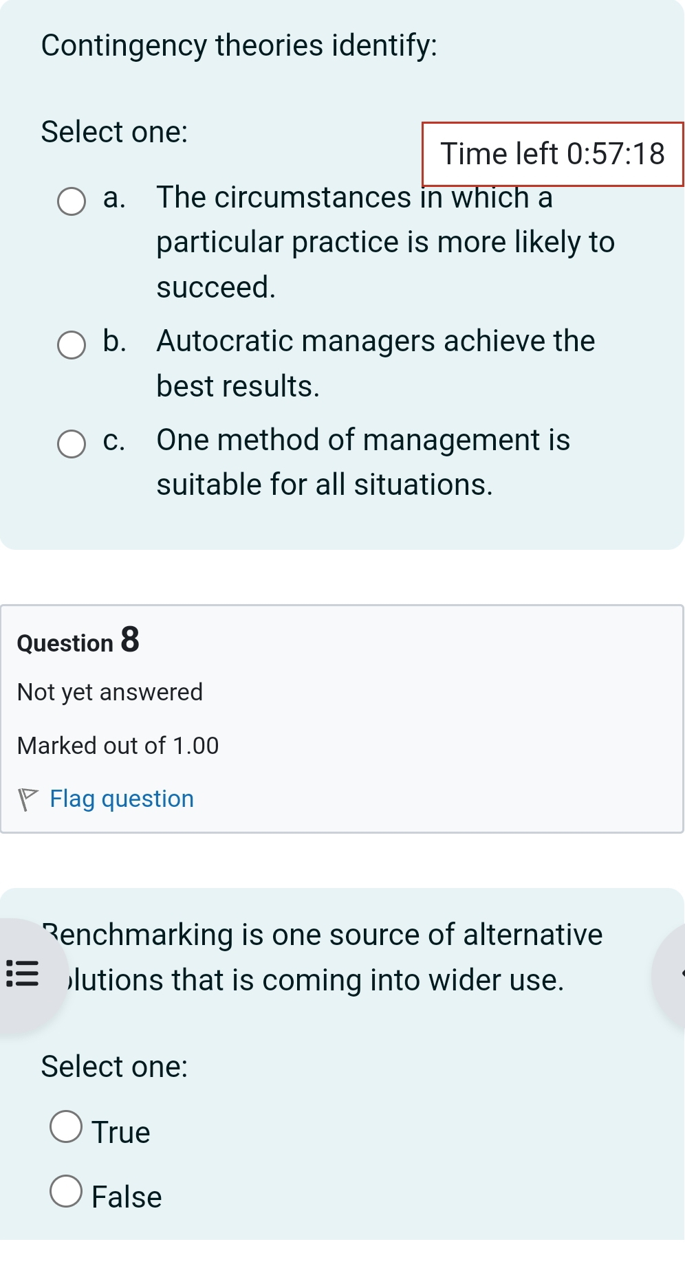 Contingency theories identify:
Select one:
Time left 0:57:18
a. The circumstances in which a
particular practice is more likely to
succeed.
b. Autocratic managers achieve the
best results.
c. One method of management is
suitable for all situations.
Question 8
Not yet answered
Marked out of 1.00
Flag question
Renchmarking is one source of alternative
)lutions that is coming into wider use.
Select one:
True
False