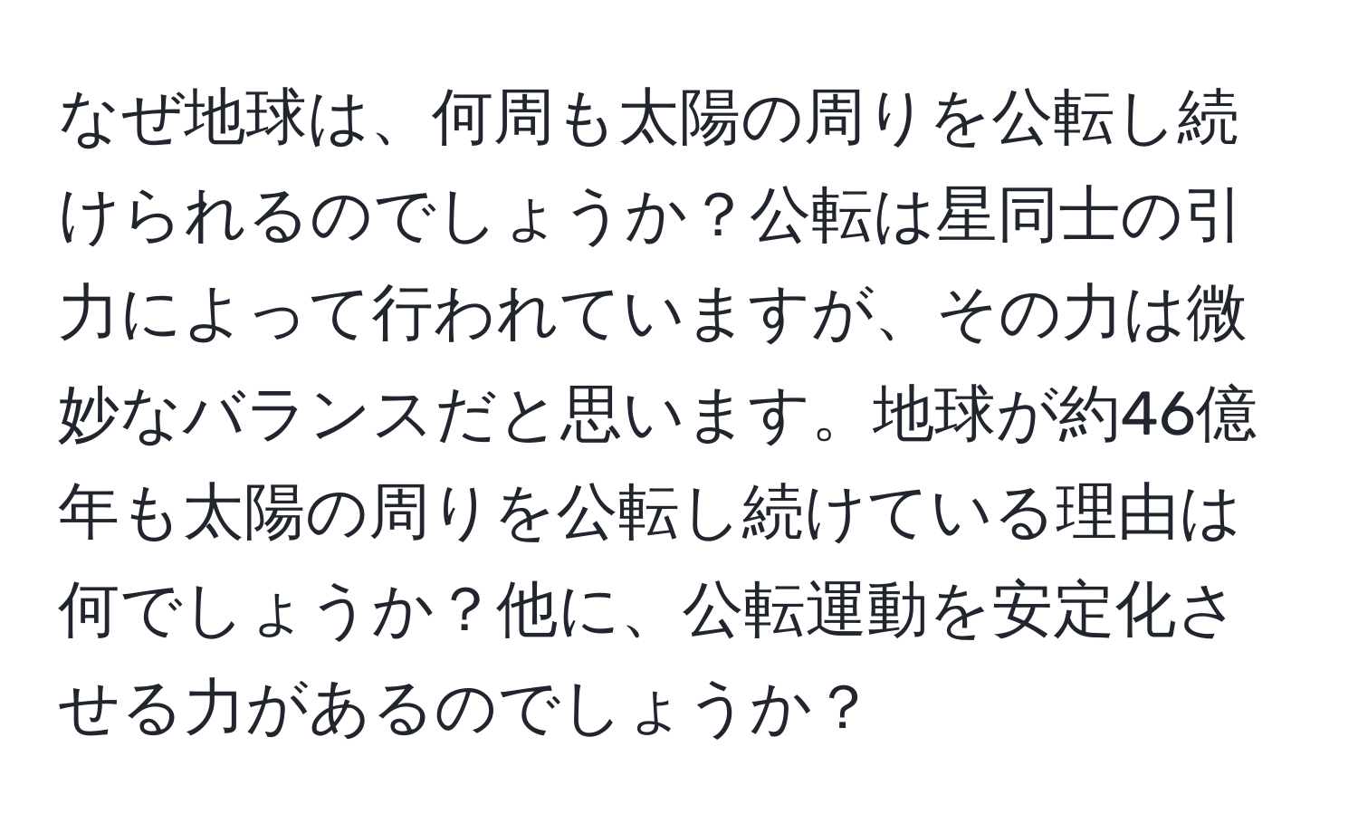 なぜ地球は、何周も太陽の周りを公転し続けられるのでしょうか？公転は星同士の引力によって行われていますが、その力は微妙なバランスだと思います。地球が約46億年も太陽の周りを公転し続けている理由は何でしょうか？他に、公転運動を安定化させる力があるのでしょうか？