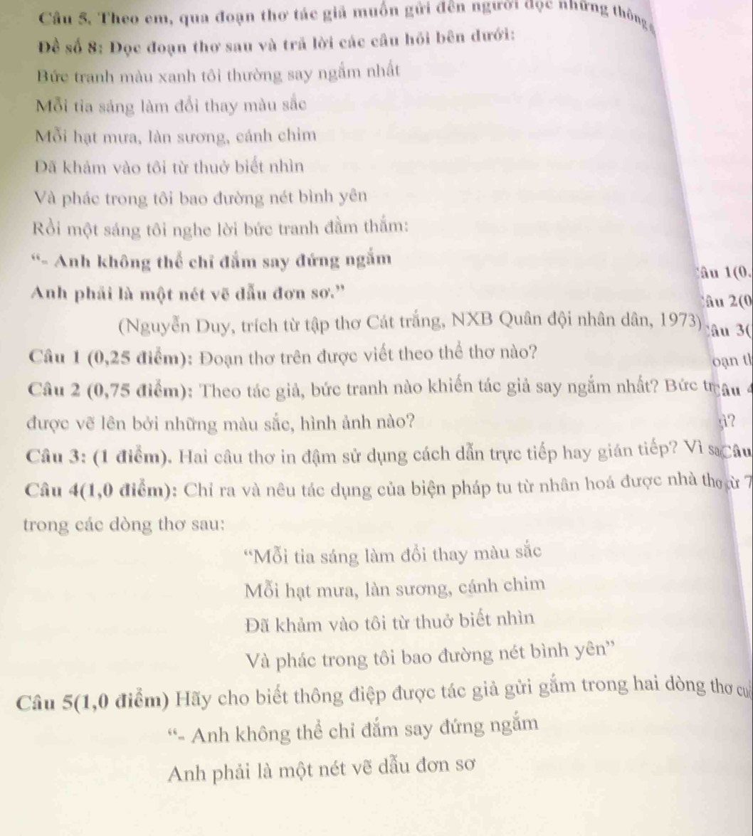 Theo em, qua đoạn thơ tác giả muồn gửi đên người đọc những thông 
Đề số 8: Đọc đoạn thơ sau và trã lời các cầu hồi bên dưới:
Bức tranh màu xanh tôi thường say ngắm nhất
Mỗi tia sáng làm đổi thay màu sắc
Mỗi hạt mưa, làn sương, cánh chim
DĐã khảm vào tôi từ thuở biết nhìn
Và phác trong tôi bao đường nét bình yên
Rồi một sáng tôi nghe lời bức tranh đầm thắm:
“- Anh không thể chỉ đắm say đứng ngắm
âu (0.
Anh phải là một nét vẽ đẫu đơn sơ.'' â u (
(Nguyễn Duy, trích từ tập thơ Cát trắng, NXB Quân đội nhân dân, 1973) ., âu 3
Câu 1 (0,25 điểm): Đoạn thơ trên được viết theo thể thơ nào?
oạn th
Câu 2 (0,75 điểm): Theo tác giả, bức tranh nào khiến tác giả say ngắm nhất? Bức trâu 4
được vẽ lên bởi những màu sắc, hình ảnh nào? g?
Câu 3: (1 điểm). Hai câu thơ in đậm sử dụng cách dẫn trực tiếp hay gián tiếp? Vì sĩ Câu
Câu 4(1,0 điểm): Chỉ ra và nêu tác dụng của biện pháp tu từ nhân hoá được nhà thợ cừ 7
trong các dòng thơ sau:
“Mỗi tia sáng làm đổi thay màu sắc
Mỗi hạt mưa, làn sương, cánh chim
Đã khảm vào tôi từ thuở biết nhìn
Và phác trong tôi bao đường nét bình yên''
Câu 5(1,0 điểm) Hãy cho biết thông điệp được tác giả gửi gắm trong hai dòng thơ cổ
“- Anh không thể chỉ đắm say đứng ngắm
Anh phải là một nét vẽ dẫu đơn sơ