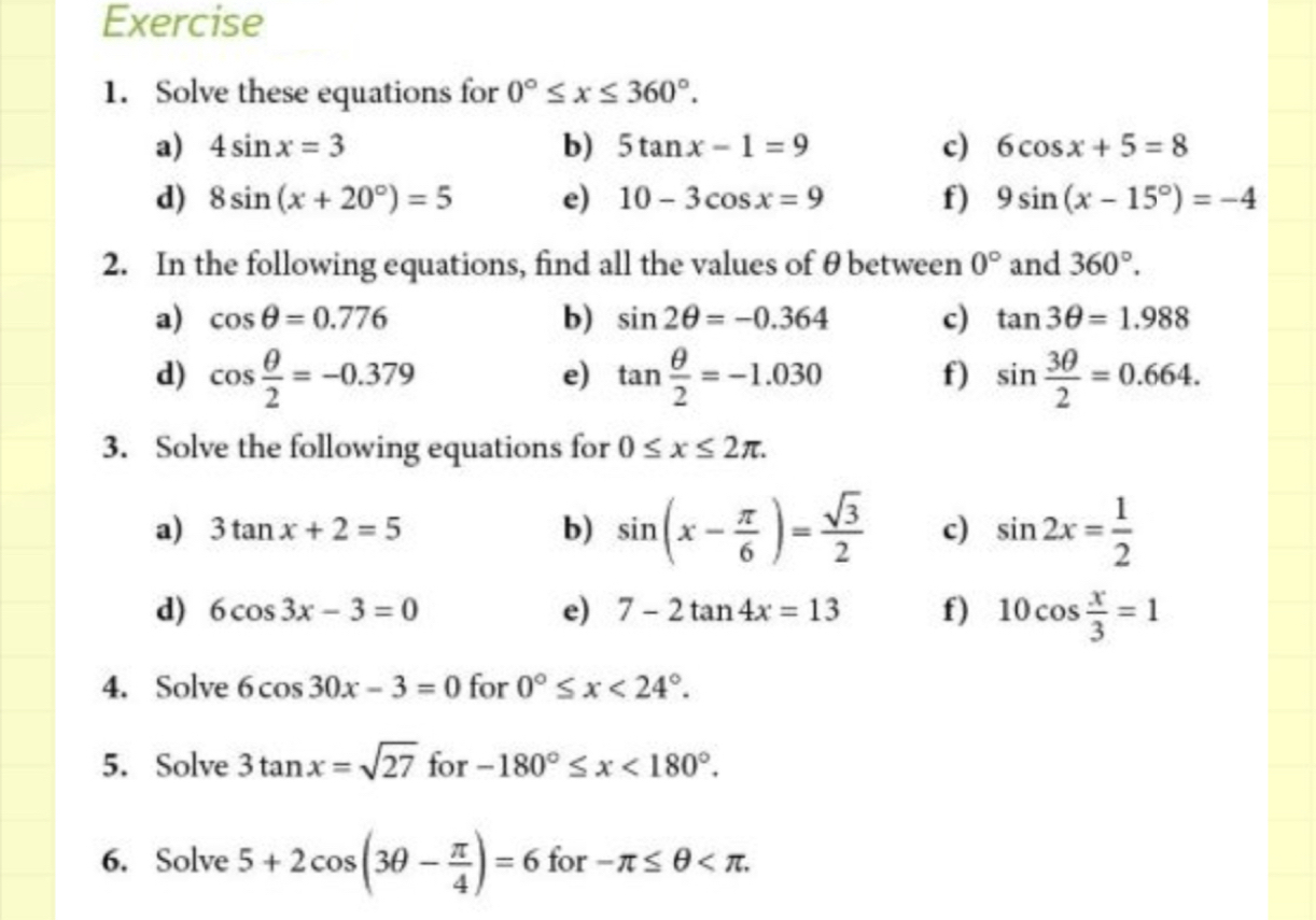 Solve these equations for 0°≤ x≤ 360°. 
a) 4sin x=3 b) 5tan x-1=9 c) 6cos x+5=8
d) 8sin (x+20°)=5 e) 10-3cos x=9 f) 9sin (x-15°)=-4
2. In the following equations, find all the values of θ between 0° and 360°. 
a) cos θ =0.776 b) sin 2θ =-0.364 c) tan 3θ =1.988
d) cos  θ /2 =-0.379 tan  θ /2 =-1.030 f) sin  3θ /2 =0.664. 
e) 
3. Solve the following equations for 0≤ x≤ 2π. 
a) 3tan x+2=5 b) sin (x- π /6 )= sqrt(3)/2  c) sin 2x= 1/2 
d) 6cos 3x-3=0 e) 7-2tan 4x=13 f) 10cos  x/3 =1
4. Solve 6cos 30x-3=0 for 0°≤ x<24°. 
5. Solve 3tan x=sqrt(27) for -180°≤ x<180°. 
6. Solve 5+2cos (3θ - π /4 )=6 for -π ≤ θ .