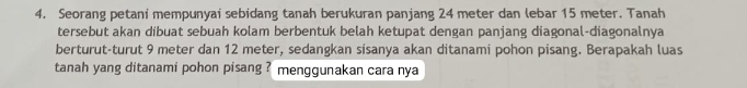 Seorang petani mempunyai sebidang tanah berukuran panjang 24 meter dan lebar 15 meter. Tanah 
tersebut akan dibuat sebuah kolam berbentuk belah ketupat dengan panjang diagonal-diagonalnya 
berturut-turut 9 meter dan 12 meter, sedangkan sisanya akan ditanami pohon pisang. Berapakah luas 
tanah yang ditanami pohon pisang ? menggunakan cara nya