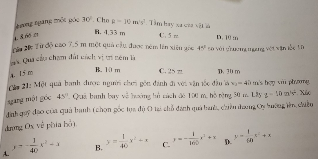 hương ngang một góc 30°. Cho g=10m/s^2 Tầm bay xa của vật là
B. 4,33 m
4. 8,66 m C. 5 m D. 10 m
Câu 20: Từ độ cao 7,5 m một quả cầu được ném lên xiên góc 45° số với phương ngang với vận tốc 10
m/s. Quả cầu chạm đất cách vị trí ném là
A. 15 m
B. 10 m C. 25 m D. 30 m
Câu 21: Một quả banh được người chơi gồn đánh đi với vận tốc đầu là v_0=40m/s hợp với phương
ngang một góc 45° Quả banh bay về hướng hồ cách đó 100 m, hồ rộng 50 m. Lây g=10m/s^2 Xác
định quỹ đạo của quả banh (chọn gốc tọa độ O tại chỗ đánh quả banh, chiều dương Oy hướng lên, chiều
dương Ox về phía hồ).
A. y=- 1/40 x^2+x
B. y= 1/40 x^2+x
C. y=- 1/160 x^2+x
D. y= 1/60 x^2+x