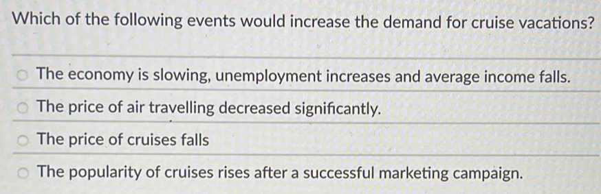 Which of the following events would increase the demand for cruise vacations?
The economy is slowing, unemployment increases and average income falls.
The price of air travelling decreased signifcantly.
The price of cruises falls
The popularity of cruises rises after a successful marketing campaign.