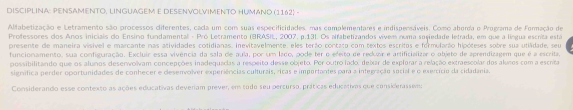 DISCIPLINA: PENSAMENTO, LINGUAGEM E DESENVOLVIMENTO HUMANO (1162) - 
Alfabetização e Letramento são processos diferentes, cada um com suas especificidades, mas complementares e indispensáveis. Como aborda o Programa de Formação de 
Professores dos Anos iniciais do Ensino fundamental - Pró Letramento (BRASIL, 2007, p.13). Os alfabetizandos vivem numa soçiedade letrada, em que a língua escrita está 
presente de maneira visível e marcante nas atividades cotidianas, inevitavelmente, eles terão contato com textos escritos e formularão hipóteses sobre sua utilidade, seu 
funcionamento, sua configuração. Excluir essa vivência da sala de aula, por um lado, pode ter o efeito de reduzir e artificializar o objeto de aprendizagem que é a escrita, 
possibilitando que os alunos desenvolvam concepções inadequadas a respeito desse objeto. Por outro lado, deixar de explorar a relação extraescolar dos alunos com a escrita 
significa perder oportunidades de conhecer e desenvolver experiências culturais, ricas e importantes para a integração social e o exercício da cidadania. 
Considerando esse contexto as ações educativas deveriam prever, em todo seu percurso, práticas educativas que considerassem: