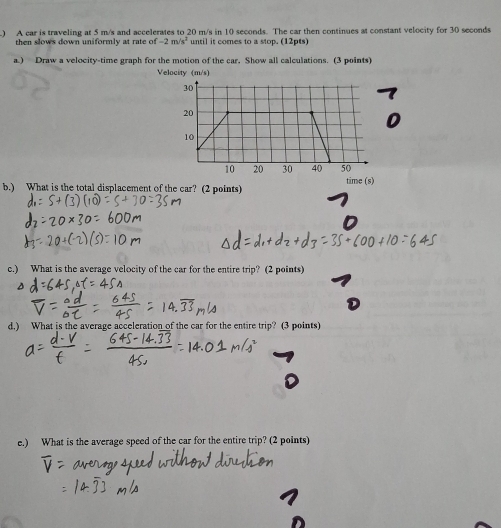 ) A car is traveling at 5 m/s and accelerates to 20 m/s in 10 seconds. The car then continues at constant velocity for 30 seconds
then slows down uniformly at rate of -2m/s^2 until it comes to a stop. (12pts) 
a.) Draw a velocity-time graph for the motion of the car. Show all calculations. (3 points) 
b.) What is the total displacement of the car? (2 points) time (s) 
c.) What is the average velocity of the car for the entire trip? (2 points) 
d.) What is the average acceleration of the car for the entire trip? (3 points) 
e.) What is the average speed of the car for the entire trip? (2 points)