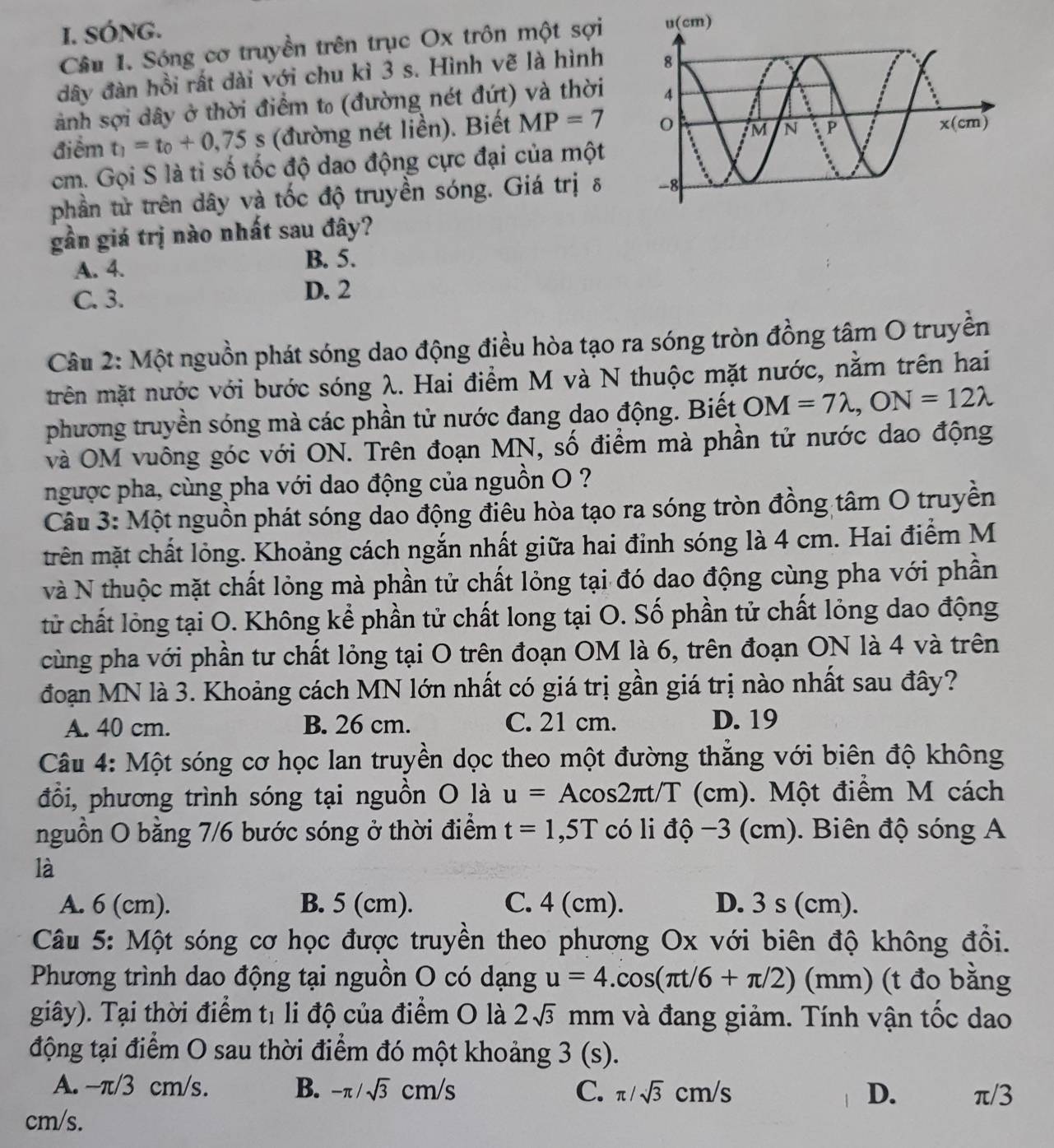 SÓNG.
Câu I. Sóng cơ truyền trên trục Ox trôn một sợi
đây đàn hồi rất dài với chu kì 3 s. Hình vẽ là hình
ành sợi dây ở thời điểm t₀ (đường nét đứt) và thời
điểm t_1=t_0+0,75s (đường nét liền). Biết MP=7
cm. Gọi S là tỉ số tốc độ dao động cực đại của một
phần từ trên dây và tốc độ truyền sóng. Giá trị δ
gần giá trị nào nhất sau đây?
A. 4. B. 5.
C. 3. D. 2
Câu 2: Một nguồn phát sóng dao động điều hòa tạo ra sóng tròn đồng tâm O truyền
trên mặt nước với bước sóng λ. Hai điểm M và N thuộc mặt nước, nằm trên hai
phương truyền sóng mà các phần tử nước đang dao động. Biết OM=7lambda ,ON=12lambda
và OM vuông góc với ON. Trên đoạn MN, số điểm mà phần tử nước dao động
ngược pha, cùng pha với dao động của nguồn O ?
Câu 3: Một nguồn phát sóng dao động điêu hòa tạo ra sóng tròn đồng tâm O truyền
trên mặt chất lỏng. Khoảng cách ngắn nhất giữa hai đỉnh sóng là 4 cm. Hai điểm M
và N thuộc mặt chất lỏng mà phần tử chất lỏng tại đó dao động cùng pha với phần
tử chất lỏng tại O. Không kể phần tử chất long tại O. Số phần tử chất lỏng dao động
cùng pha với phần tư chất lỏng tại O trên đoạn OM là 6, trên đoạn ON là 4 và trên
đoạn MN là 3. Khoảng cách MN lớn nhất có giá trị gần giá trị nào nhất sau đây?
A. 40 cm. B. 26 cm. C. 21 cm. D. 19
Câu 4: Một sóng cơ học lan truyền dọc theo một đường thắng với biên độ không
đổi, phương trình sóng tại nguồn O là u=Acos 2π t/T (cm). Một điểm M cách
nguồn O bằng 7/6 bước sóng ở thời điểm t=1,5T có li dhat Q-3(cm ). Biên độ sóng A
là
A. 6 (cm). B. 5 (cm). C. 4 (cm). D. 3 s (cm).
Câu 5: Một sóng cơ học được truyền theo phương Ox với biên độ không đổi.
Phương trình dao động tại nguồn O có dạng u=4.cos (π t/6+π /2)(mm) (t đo bằng
giây). Tại thời điểm t1 li độ của điểm O là 2sqrt(3) mm và đang giảm. Tính vận tốc dao
động tại điểm O sau thời điểm đó một khoảng 3 (s).
A. -π/3 cm/s. B. -π /sqrt(3)cm/s C. π /sqrt(3)cm/s D. π/3
cm/s.