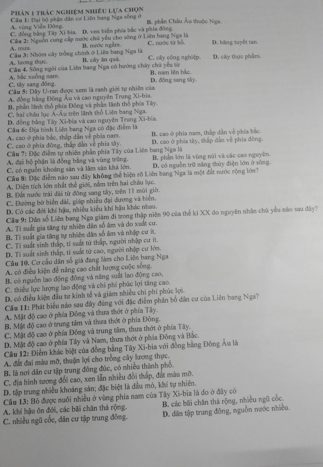 Phản 1 trác nghiệm nhiều lựa chọn
Câu 1: Đại bộ phận dân cư Liên bang Nga sống ở B. phần Châu Âu thuộc Nga.
A. vùng Viễn Đông.
C. đồng bằng Tây Xi bia. D. ven biển phía bắc và phía đông.
Câu 2: Nguồn cung cấp nước chủ yếu cho sông ở Liên bang Nga là
A. mưa. B. nước ngầm. C. nước từ hồ. D. băng tuyết tan.
Câu 3: Nhóm cây trồng chính ở Liên bang Nga là
A. lương thực. B. cây ăn quả. C. cây công nghiệp. D. cây thực phẩm.
Câu 4. Sông ngòi của Liên bang Nga có hướng chảy chủ yếu từ
A. bắc xuống nam. B. nam lên bắc.
D. đông sang tây.
C. tây sang đông.
Câu 5: Dãy U-ran được xem là ranh giới tự nhiên của
A. đồng bằng Đông Âu và cao nguyên Trung Xi-bia.
B. phần lãnh thổ phía Đông và phần lãnh thổ phía Tây.
C. hai châu lục Á-Âu trên lãnh thổ Liên bang Nga.
D. đồng bằng Tây Xi-bia và cao nguyên Trung Xi-bia.
Câu 6: Địa hình Liên bang Nga có đặc điểm là
A. cao ở phía bắc, thấp dần về phía nam. B. cao ở phía nam, thấp dần về phía bắc.
C. cao ở phía đông, thấp dần về phía tây. D. cao ở phía tây, thấp dần về phía đông.
*Câu 7: Đặc điểm tự nhiên phần phía Tây của Liên bang Nga là
A. đại bộ phận là đồng bằng và vùng trũng. B. phần lớn là vùng núi và các cao nguyên.
C. có nguồn khoáng sản và lâm sản khá lớn. D. có nguồn trữ năng thủy điện lớn ở sông.
Câu 8: Đặc điểm nào sau đây không thể hiện rõ Liên bang Nga là một đất nước rộng lớn?
A. Diện tích lớn nhất thế giới, nằm trên hai châu lục.
B. Đất nước trải dài từ đông sang tây, trên 11 múi giờ.
C. Đường bờ biển dài, giáp nhiều đại dương và biển.
D. Có các đới khí hậu, nhiều kiều khí hậu khác nhau.
Câu 9: Dân số Liên bang Nga giảm đi trong thập niên 90 của thế ki XX do nguyên nhân chủ yếu nào sau đây?
A. Ti suất gia tăng tự nhiên dân số âm và do xuất cư.
B. Ti suất gia tăng tự nhiên dân số âm và nhập cư ít.
C. Tỉ suất sinh thấp, tỉ suất tử thấp, người nhập cư ít.
D. Ti suất sinh thấp, tỉ suất tử cao, người nhập cư lớn.
Câu 10. Cơ cấu dân số già đang làm cho Liên bang Nga
A. có điều kiện để nâng cao chất lượng cuộc sống.
B. có nguồn lao động đông và năng suất lao động cao,
C. thiếu lực lượng lao động và chi phí phúc lợi tăng cao.
D. có điều kiện đầu tư kinh tế và giảm nhiều chi phí phúc lợi.
Câu 11: Phát biểu nào sau đây đúng với đặc điểm phân bố dân cư của Liên bang Nga?
A. Mật độ cao ở phía Đông và thưa thớt ở phía Tây.
B. Mật độ cao ở trung tâm và thưa thớt ở phía Đông.
C. Mật độ cao ở phía Đông và trung tâm, thưa thớt ở phía Tây.
D. Mật độ cao ở phía Tây và Nam, thưa thớt ở phía Đông và Bắc.
Câu 12: Điểm khác biệt của đồng bằng Tây Xi-bia với đồng bằng Đông Âu là
A. đất đai màu mỡ, thuận lợi cho trồng cây lương thực.
B. là nơi dân cư tập trung đông đúc, có nhiều thành phố.
C. địa hình tương đối cao, xen lẫn nhiều đồi thấp, đất màu mỡ.
D. tập trung nhiều khoáng sản; đặc biệt là dầu mỏ, khí tự nhiên.
Câu 13: Bò được nuôi nhiều ở vùng phía nam của Tây Xi-bia là do ở đây có
A. khí hậu ôn đới, các bãi chăn thả rộng. B. các bãi chăn thả rộng, nhiều ngũ cốc.
C. nhiều ngũ cốc, dân cư tập trung đông. D. dân tập trung đông, nguồn nước nhiều.