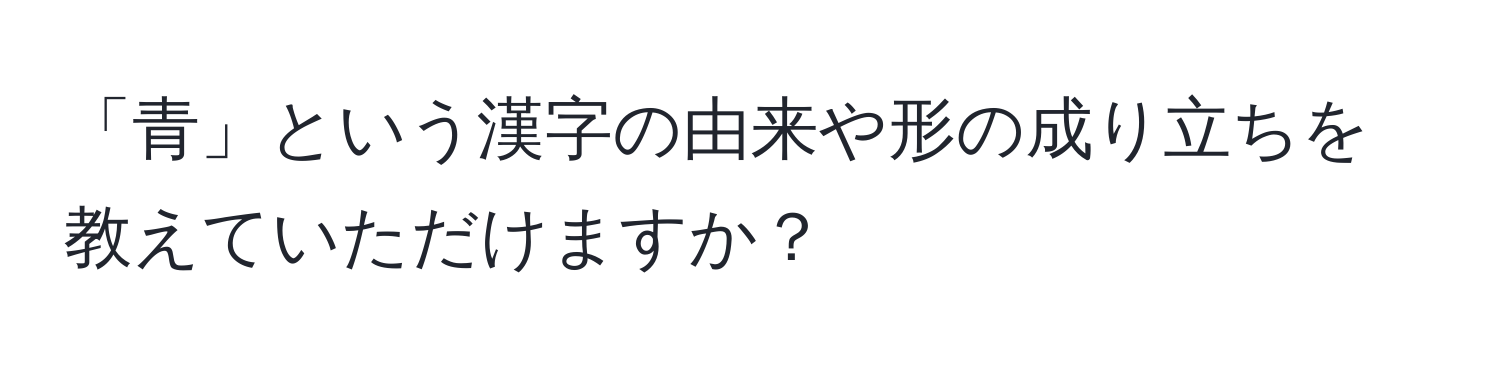 「青」という漢字の由来や形の成り立ちを教えていただけますか？