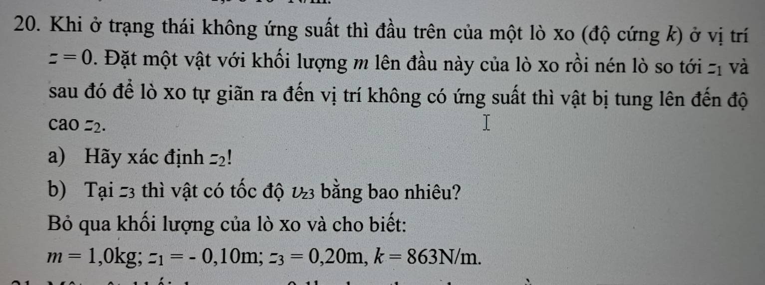 Khi ở trạng thái không ứng suất thì đầu trên của một lò xo (độ cứng k) ở vị trí
z=0. Đặt một vật với khối lượng m lên đầu này của lò xo rồi nén lò so tới z_1
- và 
sau đó để lò xo tự giãn ra đến vị trí không có ứng suất thì vật bị tung lên đến độ
cao=2. 
a) Hãy xác định =2!
b) Tại z3 thì vật có tốc độ U_Z3 bằng bao nhiêu? 
Bỏ qua khối lượng của lò xo và cho biết:
m=1, 0kg; z_1=-0, 10m; z_3=0,20m, k=863N/m.