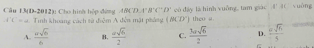 Câu 13(D-2012): Cho hình hộp đứng ABCD, A'B'C''D' có đáy là hình vuông, tam giác A'AC' vuông
A'C=a Tinh khoang cách từ điểm A đến mặt phẳng (BCD') theo a.
A.  asqrt(6)/6   asqrt(6)/2  C.  3asqrt(6)/2 
B.
D.  asqrt(6)/5 