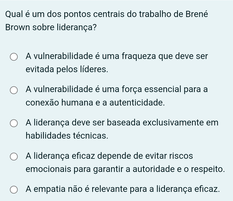 Qual é um dos pontos centrais do trabalho de Brené
Brown sobre liderança?
A vulnerabilidade é uma fraqueza que deve ser
evitada pelos líderes.
A vulnerabilidade é uma força essencial para a
conexão humana e a autenticidade.
A liderança deve ser baseada exclusivamente em
habilidades técnicas.
A liderança eficaz depende de evitar riscos
emocionais para garantir a autoridade e o respeito.
A empatia não é relevante para a liderança eficaz.