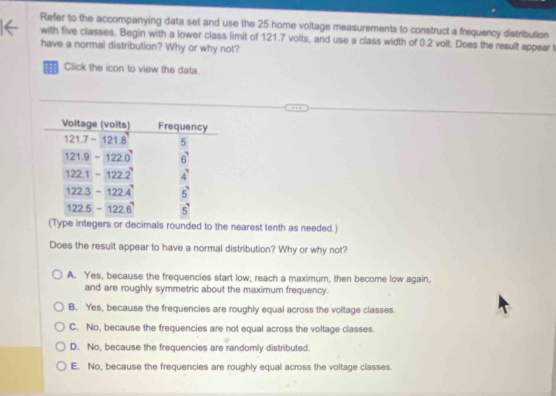 Refer to the accompanying data set and use the 25 home voltage measurements to construct a frequency distribution
with five classes. Begin with a lower class limit of 121.7 volts, and use a class width of 0.2 volt. Does the result appear t
have a normal distribution? Why or why not?
Click the icon to view the data.
(Type integers or decimals rounded to the nearest tenth as needed.)
Does the result appear to have a normal distribution? Why or why not?
A. Yes, because the frequencies start low, reach a maximum, then become low again,
and are roughly symmetric about the maximum frequency.
B. Yes, because the frequencies are roughly equal across the voltage classes
C. No, because the frequencies are not equal across the voltage classes.
D. No, because the frequencies are randomly distributed.
E. No, because the frequencies are roughly equal across the voltage classes.