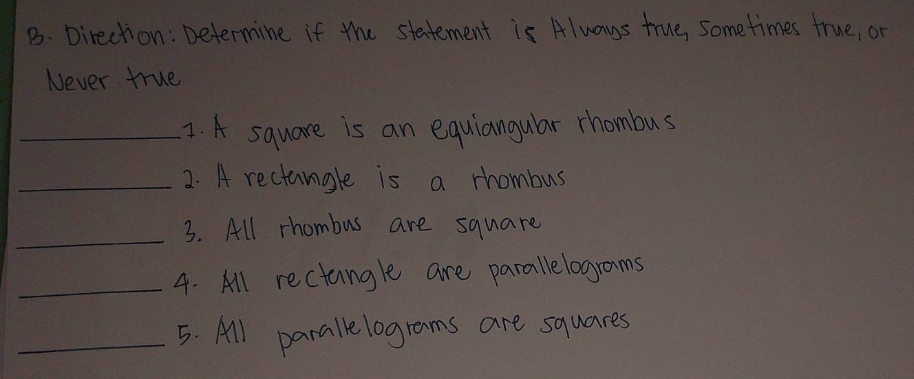 Direction: Determine if the statement is Always true, sometimes true, or 
Never true 
_1. A square is an equiangular rhombus 
_2. A rectangle is a rhombus 
_ 
3. All rhombus are square 
_4. All rectangle are parallelograms 
_5. All parallelograms are squares