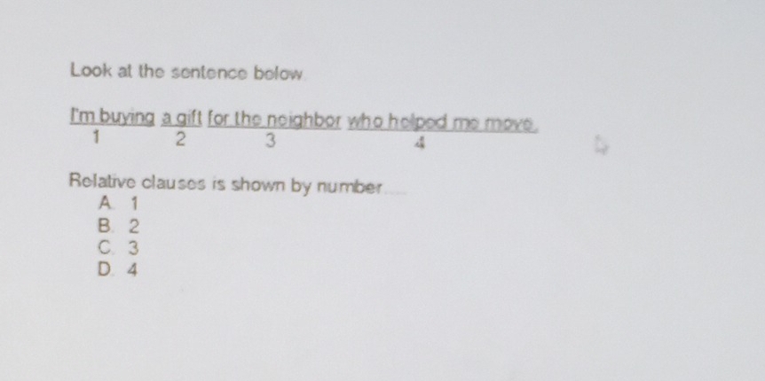 Look at the sentence below
I'm buying a gift for the neighbor who helped me move.
1 2 3 4
Relative clauses is shown by number
A. 1
B. 2
C. 3
D. 4