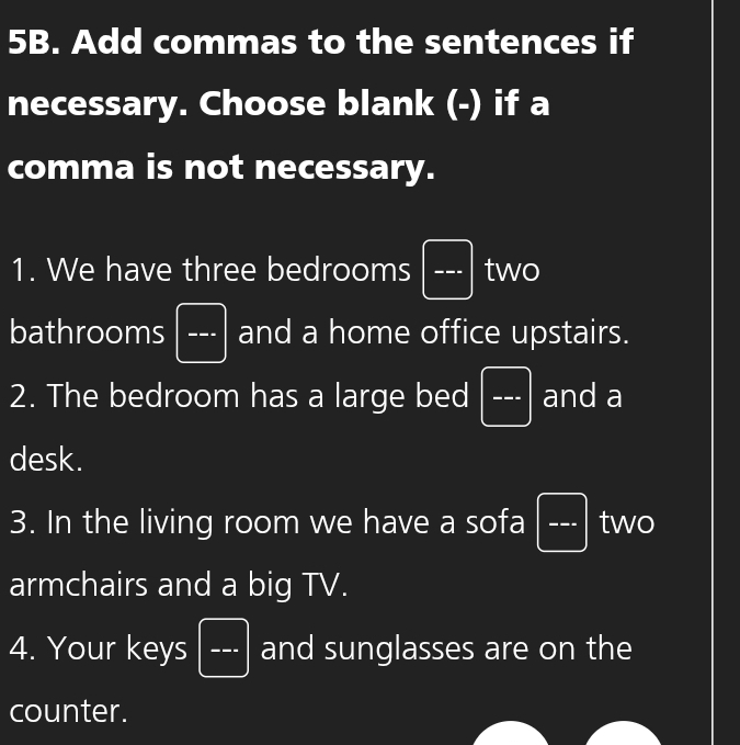 Add commas to the sentences if 
necessary. Choose blank (-) if a 
comma is not necessary. 
1. We have three bedrooms a_□  two 
bathrooms ... and a home office upstairs. 
2. The bedroom has a large bed ... and a 
desk. 
3. In the living room we have a sofa ... two 
armchairs and a big TV. 
4. Your keys □ and sunglasses are on the 
counter.