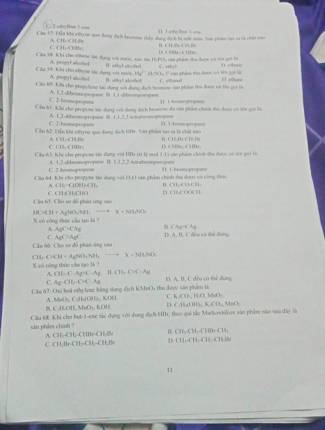 C. 2-ethylbut-1-ene
D. 3-ethyIbut-3-ene.
Câu 57: Dẫn khi ethyne qua dung dịch bromine thầy dung dịch bị mắt màu. Sân phẩm tạo ra là chất nào
A. CH₃-CH₂Br
B. CH_2Br-CH_2Br
C. CH₃-CHBr: D CHBr_2-CHBr_2
Câu 58: Khi cho ethene tác dụng với nước, xúc tác H I_3PO_4 sân phẩm thu được có tên gọi là
A. propyl alcohol B. ethy1 alcohol C. ethyl D. ethane
Câu 59: Khi cho ethyne tác dụng với nước, Hg^(2+),H_2SO_4.t^0 sản phẩm thu được có tên gọi là:
A. propyl alcohol B. ethyl alcohol C. ethanal D. ethane
Câu 60: Khi cho propylene tác dụng với dung địch bromine sản phẩm thu được có tên gọi là:
A. 1,2-dibromopropane B. 1,1-dibromporopane
C. 2-bromopropane D. 1-bromopropane
Câu 61: Khi cho propyne tác dụng với dụng dịch bromine dư sản phẩm chính thu được có tên gọi là:
A. 1,2-dibromopropane B. 1,1,2,2-tetrabromopropane
C. 2-bromopropane D. 1-bromopropane
Cầu 62: Dẫn khi ethyne qua dung dịch HBr. Sản phẩm tạo ra là chất nào
A. CH_3-CH_2Br B. CH_2Br-CH_2Br
C. CH_3-CHB D D CHBr_2-CHBr_2
Câu 63: Khi cho propyne tác dụng với HBr (tỉ lệ mol 1:1) sản phẩm chính thu được có tên gọi là:
A. 1,2-dibromopropane B. 1,1,2,2-tetrabromporopane
C. 2-bromopropene D. 1-bromopropane
Câu 64: Khi cho propyne tác dụng với H _2C O sản phẩm chính thu được có công thức
A. CH_2=C(OH)-CH_3 B. CH_3-CO-CH_3
C. CH_3CH_2 ( HO
D CH_3COOCH_3
Câu 65: Cho sơ đồ phản ứng sau :
HCequiv CH+AgNO_3/NH_3to X+NH_4NO_3
X có công thức cầu tạo là ?
A. AgCequiv CAg
B CAgequiv CAg.
D A.B
C. AgCequiv AgC. , C đều có thể đùng.
Câu 66: Cho sơ đồ phản ứng sau :
CH_3-Cequiv CH+AgNO_3/NH_3to X+NH_4NO_3
X có công thức cầu tạo là ?
A. CH_3-C-Agequiv C-Ag B. CH_3-Cequiv C-Ag.
C. Ag-CH_2-Cequiv C-Ag. D. A, B, C đều có thể đủng
Câu 67:0xi i hoá ethylene bằng dung dịch KMnO4 thu được sản phẩm là:
A. MnO_2,C_2H_4(OH)_2 ,K( )H C. K_2CO_3,H_2O,MnO_2.
B. C_2H_5OH,MnO_2, k OH D. C_2H_4(OH)_2,K_2CO_3,MnO_2.
Câu 68: Khi cho but-1-ene tác dụng với dung dịch HBr, theo qui tắc Markovnikov sản phẩm nào sau đãy là
sản phẩm chính ?
A. CH_3-CH_2-CHBr-CH_2Br
B. CH_3-CH_2-CHBr-CH_3
C. CH_2Br-CH_2-CH_2-CH_2Br
D. CH_3-CH_2-CH_2-CH_2Br
11