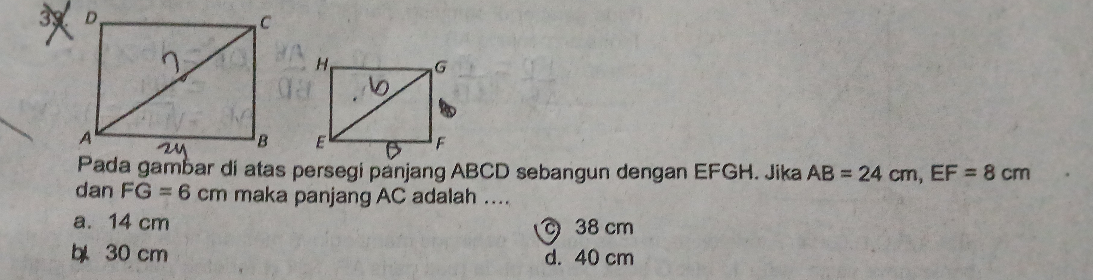 Pada gambar di atas persegi panjang ABCD sebangun dengan EFGH. Jika AB=24cm, EF=8cm
dan FG=6cm maka panjang AC adalah ....
a. 14 cm 38 cm
30 cm d. 40 cm