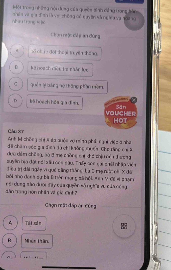 Một trong những nội dung của quyền bình đầng trong hôn
nhân và gia đình là vợ, chồng có quyền và nghĩa vụ ngang
nhau trong việc
Chọn một đáp án đúng
A tố chức đối thoại truyền thống.
B kể hoạch điều tra nhân lực.
C quản lý bằng hệ thống phần mềm.
D kếể hoạch hóa gia đình.
ISHOPXUHUONG
Săn
VOUCHER
HOT
Câu 37
Anh M chồng chị X ép buộc vợ mình phải nghỉ việc ở nhà
đế chăm sóc gia đình dù chị không muốn. Cho rằng chị X
dựa dẫm chồng, bà B mẹ chồng chị khó chịu nên thường
xuyên bịa đặt nói xấu con dâu. Thấy con gái phải nhập viện
điều trị dài ngày vì quá căng thắng, bà C mẹ ruột chị X đã
bôi nhọ danh dự bà B trên mạng xã hội. Anh M đã vi phạm
nội dung nào dưới đây của quyền và nghĩa vụ của công
dân trong hôn nhân và gia đình?
_
Chọn một đáp án đúng
A Tài sản.
88
B Nhân thân.