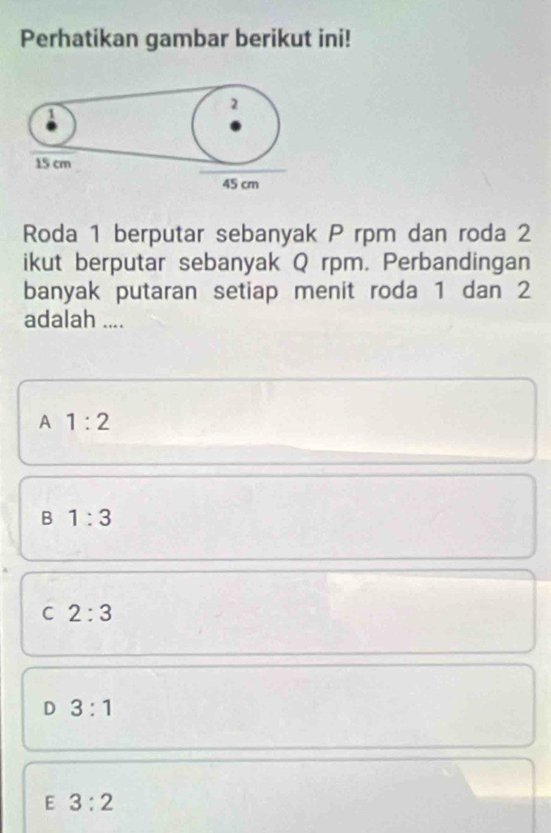 Perhatikan gambar berikut ini!
1
2
15 cm
45 cm
Roda 1 berputar sebanyak P rpm dan roda 2
ikut berputar sebanyak Q rpm. Perbandingan
banyak putaran setiap menit roda 1 dan 2
adalah ....
A 1:2
B 1:3
C 2:3
D 3:1
E 3:2