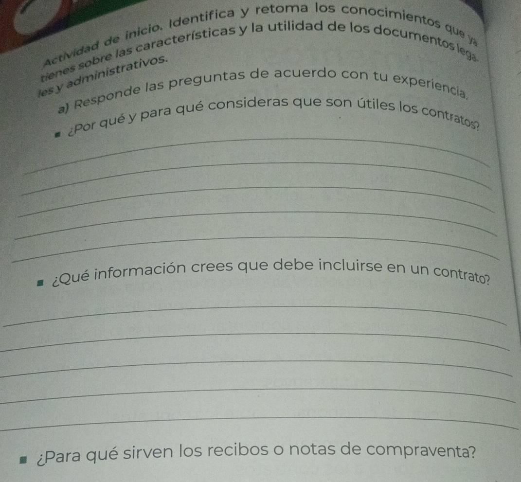 Actividad de inicio. Identífica y retoma los conocimientos que ya 
tienes sobre las características y la utilidad de los documentos lega. 
les y administrativos. 
a) Responde las preguntas de acuerdo con tu experiencia, 
_ 
¿Por qué y para qué consideras que son útiles los contratos? 
_ 
_ 
_ 
_ 
¿Qué información crees que debe incluirse en un contrato? 
_ 
_ 
_ 
_ 
_ 
¿Para qué sirven los recibos o notas de compraventa?