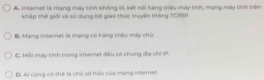 A. Internet là mạng máy tính khồng lồ, kết nối hàng triệu máy tính, mạng máy tính trên
khấp thế giới và sử dụng bộ giao thức truyền thông TCP/IP.
B. Mạng Internet là mạng có hàng triệu máy chủ,
C. Mỗi máy tính trong internet đều có chung địa chí IP.
D. Ai cũng có thể là chủ sở hữu của mạng internet.