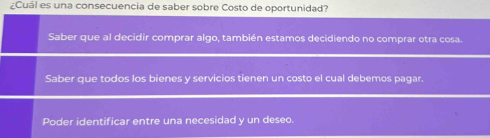 ¿Cuál es una consecuencia de saber sobre Costo de oportunidad?
Saber que al decidir comprar algo, también estamos decidiendo no comprar otra cosa.
Saber que todos los bienes y servicios tienen un costo el cual debemos pagar.
Poder identificar entre una necesidad y un deseo.