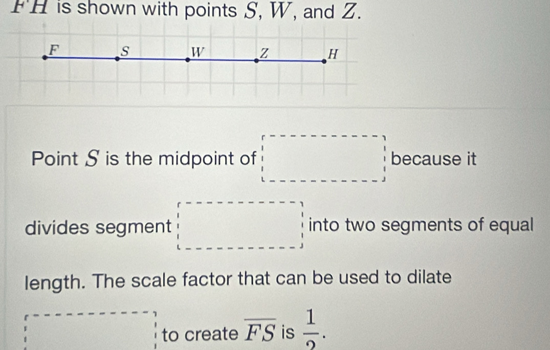 FH is shown with points S, W, and Z.
F
s
W z
H
Point S is the midpoint of □ because it 
divides segment □ into two segments of equal 
length. The scale factor that can be used to dilate
□ =-----------beginarrayr 1 1 1endarray to create overline FS is  1/2 .