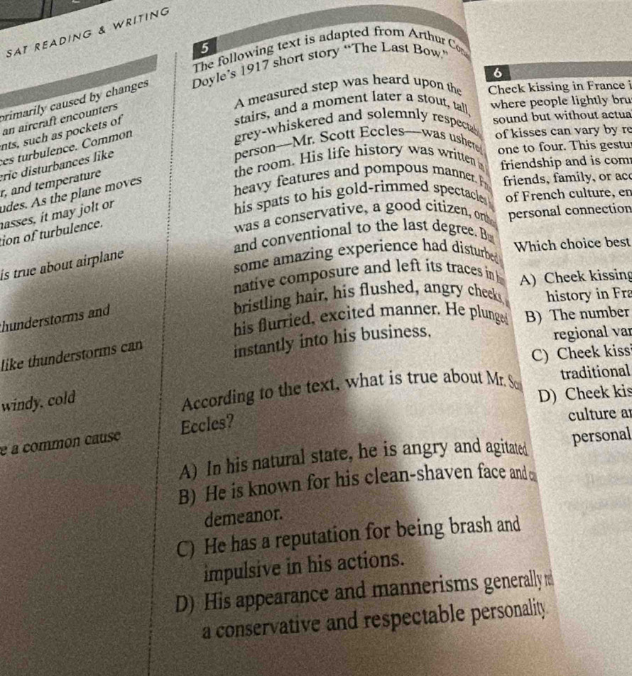 SAT READING & WRITING
5
The following text is adapted from Arthur Con
6
rimarily caused by changes Doyle’s 1917 short story “The Last Bow.”
A measured step was heard upon the Check kissing in France i
stairs, and a moment later a stout, tall where people lightly bru
an aírcraft encounters
grey-whiskered and solemnly respectal sound but without actua
nts, such as pockets of
personMr. Scott Eccleswas usher of kisses can vary by re
es turbulence. Common
the room. His life history was written one to four. This gestu
rc disturb ances like
heavy features and pompous manner. P friendship and is com
r, and temperature
udes. As the plane moves
friends, family, or ac
asses, it may jolt or
his spats to his gold-rimmed spectacle . of French culture, en
ion of turbulence.
was a conservative, a good citizen, on personal connection
and conventional to the last degree. Bu
some amazing experience had disturbed Which choice best
is true about airplane 
native composure and left its traces in 
bristling hair, his flushed, angry cheeks A) Cheek kissing
history in Fra
his flurried, excited manner. He plunged B) The number
hunderstorms and
like thunderstorms can
instantly into his business.
regional var
C) Cheek kiss
windy, cold
According to the text, what is true about Mr. So traditional
D) Cheek kis
é a common cause Eccles?
culture a
A) In his natural state, he is angry and agitated personal
B) He is known for his clean-shaven face and 
demeanor.
C) He has a reputation for being brash and
impulsive in his actions.
D) His appearance and mannerisms generally 
a conservative and respectable personality.