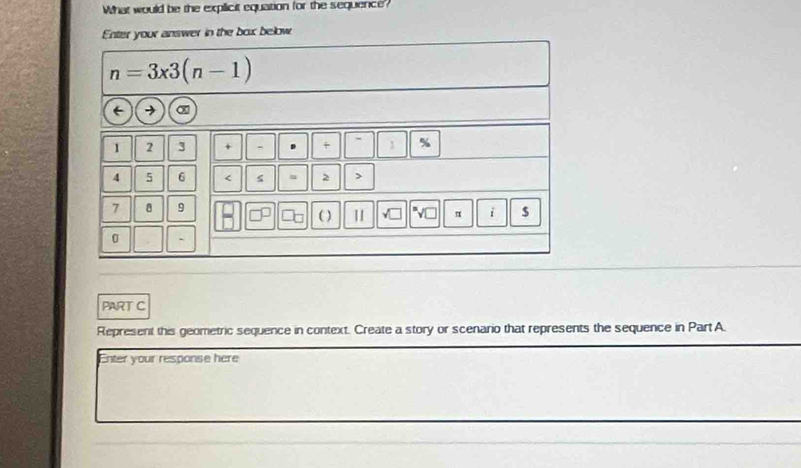 What would be the explicit equation for the sequence?
Enter your answer in the box below
PART C
Represent this geometric sequence in context. Create a story or scenario that represents the sequence in Part A
Enter your response here