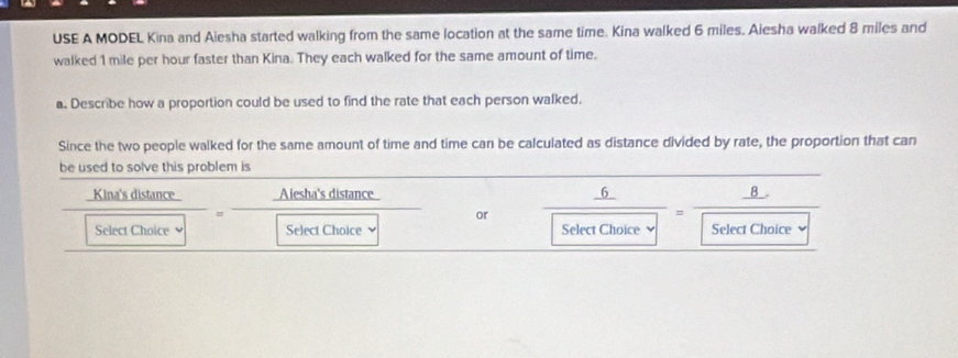 USE A MODEL Kina and Aiesha started walking from the same location at the same time. Kina walked 6 miles. Aiesha walked 8 miles and 
walked 1 mile per hour faster than Kina. They each walked for the same amount of time. 
a. Describe how a proportion could be used to find the rate that each person walked. 
Since the two people walked for the same amount of time and time can be calculated as distance divided by rate, the proportion that can 
be used to solve this problem is 
distance 
_  frac  or
 Kindistan ce/Selectclosers boxed Sehs□ sec t]= 1/2  Choice Select Choice 
Select Choice