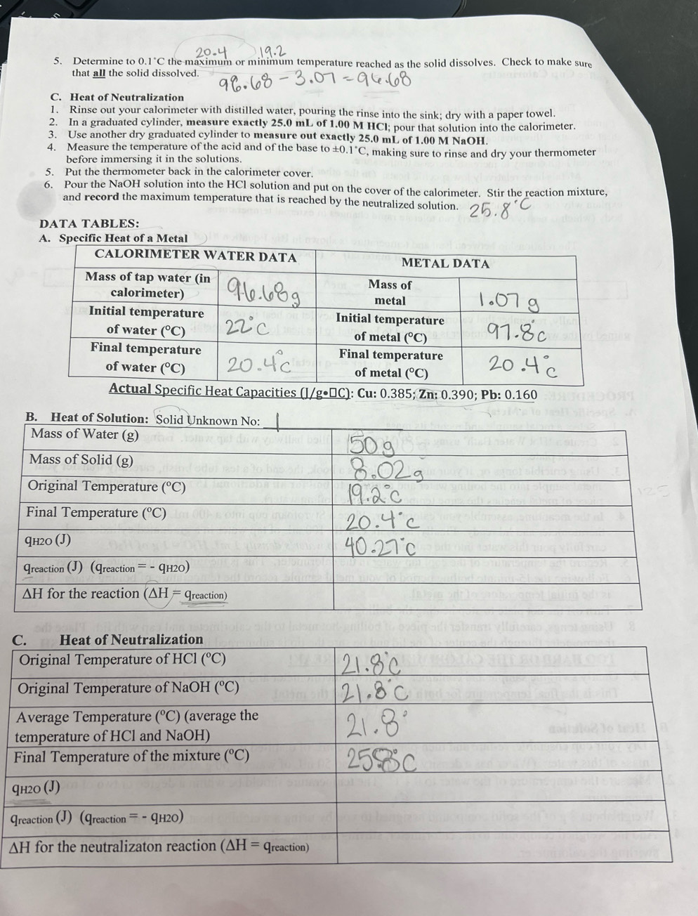 Determine to 0.1°C the maximum or minimum temperature reached as the solid dissolves. Check to make sure
that all the solid dissolved.
C. Heat of Neutralization
1. Rinse out your calorimeter with distilled water, pouring the rinse into the sink; dry with a paper towel.
2. In a graduated cylinder, measure exactly 25.0 mL of 1.00 M HCl; pour that solution into the calorimeter.
3. Use another dry graduated cylinder to measure out exactly 25.0 mL of 1.00 M NaOH.
4. Measure the temperature of the acid and of the base to :0.1°C , making sure to rinse and dry your thermometer
before immersing it in the solutions.
5. Put the thermometer back in the calorimeter cover.
6. Pour the NaOH solution into the HCl solution and put on the cover of the calorimeter. Stir the reaction mixture,
and record the maximum temperature that is reached by the neutralized solution.
DATA TABLES:
at of a Me
Heat Capacities (]/ g· □ IC): Cu: 0.385; Zn: 0.390; Pb: 0.160
F