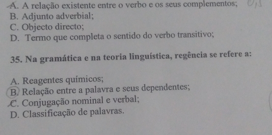 A. A relação existente entre o verbo e os seus complementos;
B. Adjunto adverbial;
C. Objecto directo;
D. Termo que completa o sentido do verbo transitivo;
35. Na gramática e na teoria linguística, regência se refere a:
A. Reagentes químicos;
B Relação entre a palavra e seus dependentes;
C. Conjugação nominal e verbal;
D. Classificação de palavras.