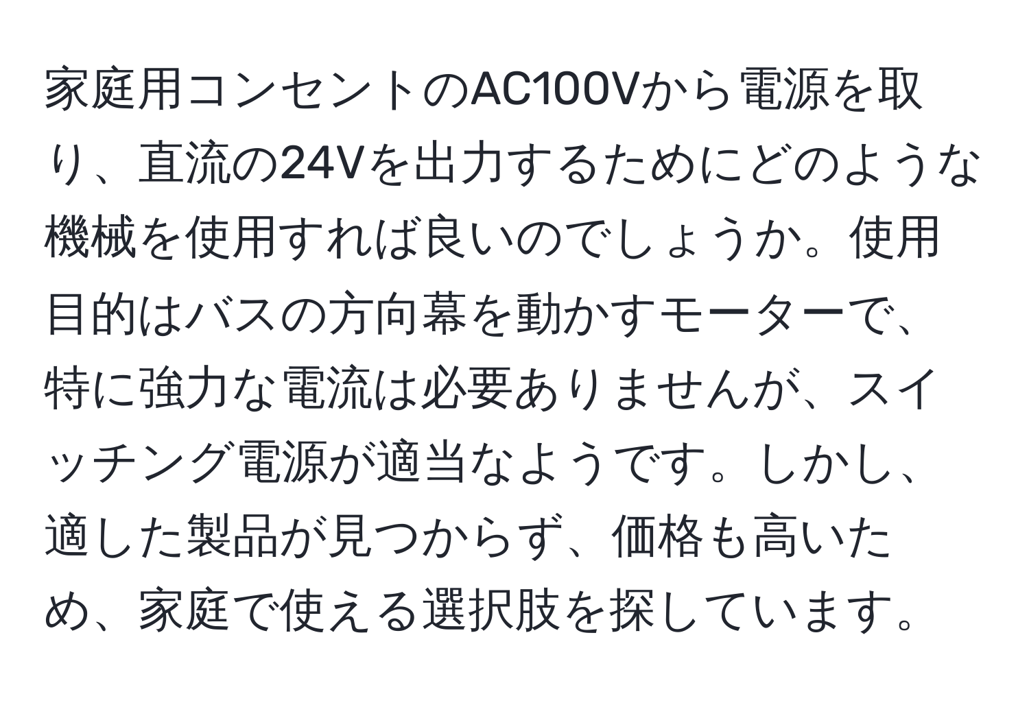 家庭用コンセントのAC100Vから電源を取り、直流の24Vを出力するためにどのような機械を使用すれば良いのでしょうか。使用目的はバスの方向幕を動かすモーターで、特に強力な電流は必要ありませんが、スイッチング電源が適当なようです。しかし、適した製品が見つからず、価格も高いため、家庭で使える選択肢を探しています。