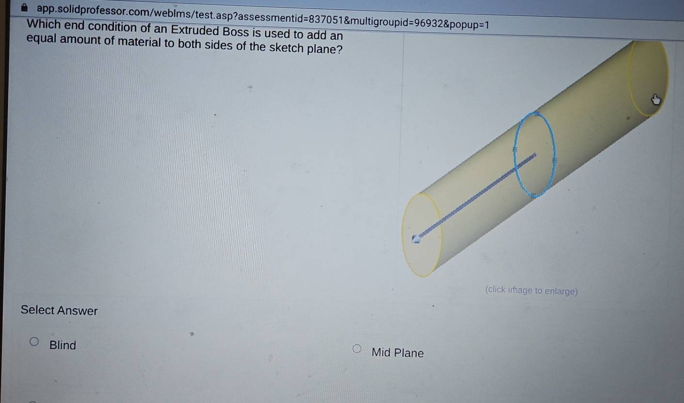 =969 32&popup =1 
Which end condition of an Extruded Boss is used to add an
equal amount of material to both sides of the sketch plane?
(click image to enlarge)
Select Answer
Blind Mid Plane