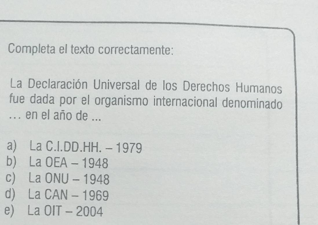 Completa el texto correctamente:
La Declaración Universal de los Derechos Humanos
fue dada por el organismo internacional denominado
... en el año de ...
a) La C.I.DD.HH. - 1979
b) La OEA - 1948
c) La ONU - 1948
d) La CAN - 1969
e) La OIT - 2004