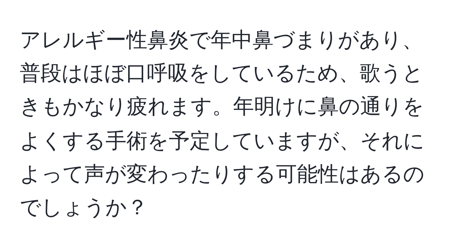 アレルギー性鼻炎で年中鼻づまりがあり、普段はほぼ口呼吸をしているため、歌うときもかなり疲れます。年明けに鼻の通りをよくする手術を予定していますが、それによって声が変わったりする可能性はあるのでしょうか？