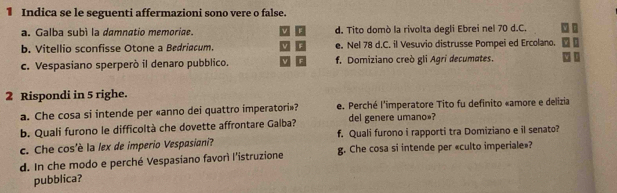 Indica se le seguenti affermazioni sono vere o false.
a. Galba subí la damnatio memoriae. d. Tito domò la rivolta degli Ebrei nel 70 d.C.
b. Vitellio sconfisse Otone a Bedriacum. e. Nel 78 d.C. il Vesuvio distrusse Pompei ed Ercolano.
c. Vespasiano sperperò il denaro pubblico. f. Domiziano creò gli Agri decumates.
2 Rispondi in 5 righe.
a. Che cosa si intende per «anno dei quattro imperatori»? e. Perché l'imperatore Tito fu definito «amore e delizia
b. Quali furono le difficoltà che dovette affrontare Galba? del genere umano»?
c. Che cos'è la lex de imperio Vespasiani? f. Quali furono i rapporti tra Domiziano e il senato?
d. In che modo e perché Vespasiano favorì l'istruzione g. Che cosa si intende per «culto imperiale»?
pubblica?