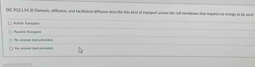 (SC.912.L14.2) Osmosis, diffusion, and facilitated diffusion describe this kind of transport across the cell membrane that requires no energy to be used
Active Tramsport
Passive Transport
No answer text provided.
No answer text provided