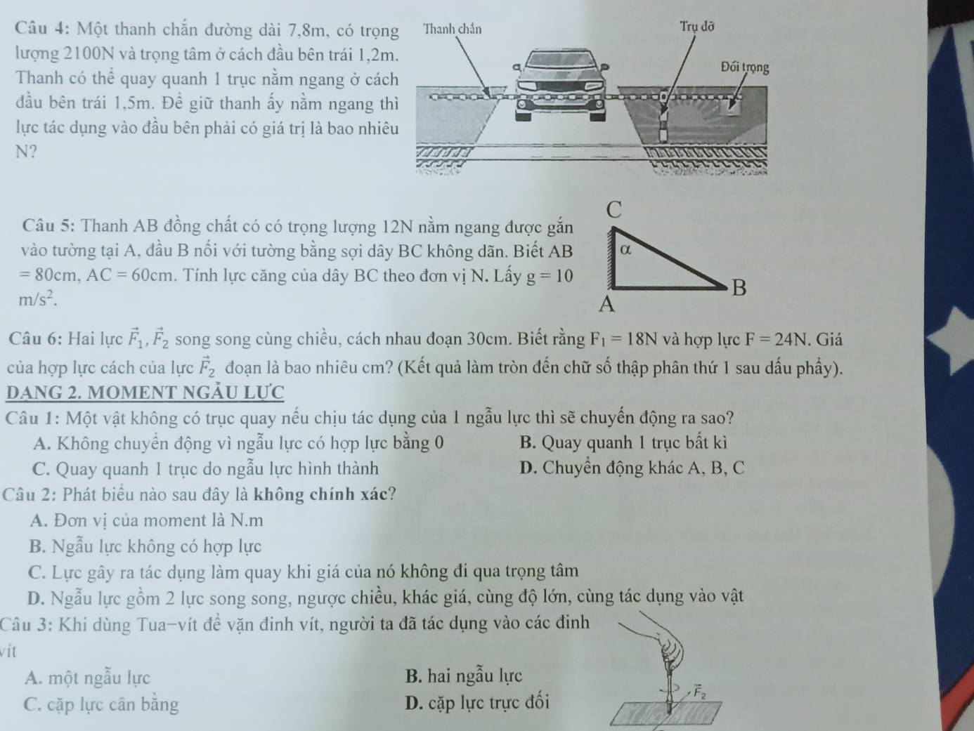 Một thanh chắn đường dài 7,8m, có trọn
lượng 2100N và trọng tâm ở cách đầu bên trái 1,2
Thanh có thể quay quanh 1 trục nằm ngang ở các
đầu bên trái 1,5m. Đề giữ thanh ấy nằm ngang t
lực tác dụng vào đầu bên phải có giá trị là bao nhi
N?
Câu 5: Thanh AB đồng chất có có trọng lượng 12N nằm ngang được gắn
vào tường tại A, đầu B nổi với tường bằng sợi dây BC không dãn. Biết AB
=80cm,AC=60cm. Tính lực căng của dây BC theo đơn vị N. Lấy g=10
m/s^2.
Câu 6: Hai lực vector F_1, ,vector F_2 song song cùng chiều, cách nhau đoạn 30cm. Biết rằng F_1=18N và hợp lực F=24N. Giá
của hợp lực cách của lực vector F_2 đoạn là bao nhiêu cm? (Kết quả làm tròn đến chữ số thập phân thứ 1 sau dấu phầy).
DANG 2. MOMENT NGÂU LƯC
Câu 1: Một vật không có trục quay nếu chịu tác dụng của 1 ngẫu lực thì sẽ chuyến động ra sao?
A. Không chuyển động vì ngẫu lực có hợp lực bằng 0 B. Quay quanh 1 trục bất kì
C. Quay quanh 1 trục do ngẫu lực hình thành D. Chuyền động khác A, B, C
Câu 2: Phát biểu nào sau đây là không chính xác?
A. Đơn vị của moment là N.m
B. Ngẫu lực không có hợp lực
C. Lực gây ra tác dụng làm quay khi giá của nó không đi qua trọng tâm
D. Ngẫu lực gồm 2 lực song song, ngược chiều, khác giá, cùng độ lớn, cùng tác dụng vào vật
Câu 3: Khi dùng Tua-vít đề vặn đinh vít, người ta đã tác dụng vào các đinh
vít
A. một ngẫu lực B. hai ngẫu lực
C. cặp lực cân bằng D. cặp lực trực đối
vector F_2