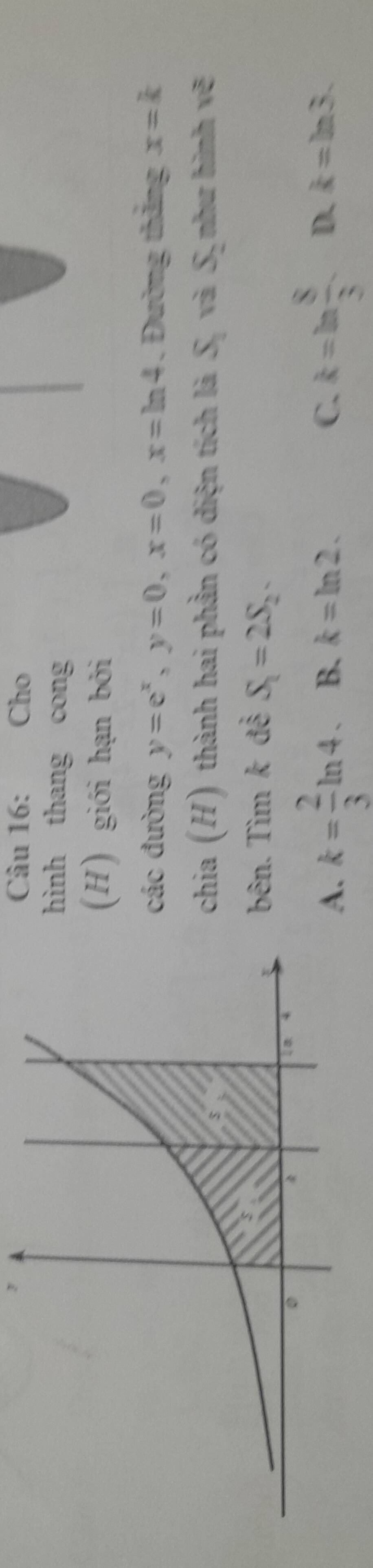 Cho
hình thang cong
(H) giới hạn bởi
các đường y=e^x, y=0, x=0, x=ln 4 Đường thắng x=k
chia (H) thành hai phần có diện tích là S_2 và S như hình vẽ
bên. Tìm k đễ S_1=2S_2.
A. k= 2/3 ln 4. B. k=ln 2. C. k=ln  8/3  D. k=ln 3.