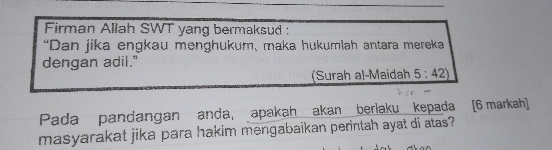 Firman Allah SWT yang bermaksud : 
“Dan jika engkau menghukum, maka hukumlah antara mereka 
dengan adil." 
(Surah al-Maidah _ 5:42)
Pada pandangan anda, apakah akan berlaku kepada [6 markah] 
masyarakat jika para hakim mengabaikan perintah ayat di atas?