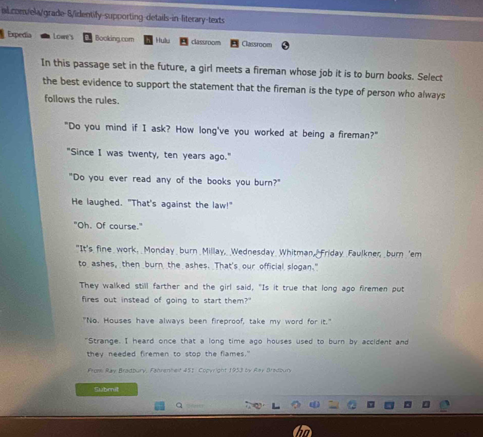 nd conela/grade-8/identify-supporting-details-in-literary-texts
Expedia Lowe's Booking.com Hulu classroom Classroom
In this passage set in the future, a girl meets a fireman whose job it is to burn books. Select
the best evidence to support the statement that the fireman is the type of person who always
follows the rules.
"Do you mind if I ask? How long've you worked at being a fireman?"
"Since I was twenty, ten years ago."
"Do you ever read any of the books you burn?"
He laughed. "That's against the law!"
"Oh. Of course."
"It's fine work. Monday burn Millay, Wednesday Whitman, Friday Faulkner, burn 'em
to ashes, then burn the ashes. That's our official slogan."
They walked still farther and the girl said, "Is it true that long ago firemen put
fires out instead of going to start them?"
"No. Houses have always been fireproof, take my word for it."
"Strange. I heard once that a long time ago houses used to burn by accident and
they needed firemen to stop the flames."
From Ray Bradbury, Fährenheit 451: Copyright 1953 by Ray Bradbury
Submit