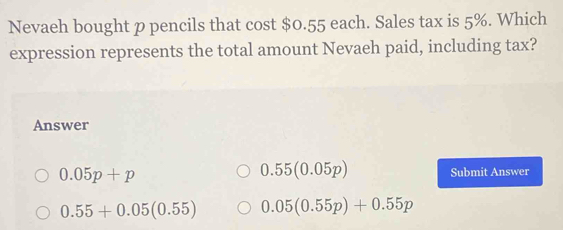 Nevaeh bought p pencils that cost $0.55 each. Sales tax is 5%. Which
expression represents the total amount Nevaeh paid, including tax?
Answer
0.05p+p
0.55(0.05p) Submit Answer
0.55+0.05(0.55) 0.05(0.55p)+0.55p