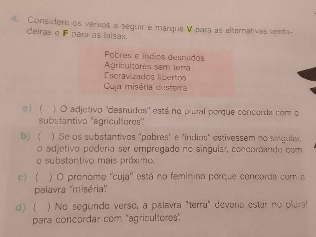 Considere os versos a seguir e marque V para as alternativas verda-
deiras e F para as falsas.
Pobres e índios desnudos
Agricultores sem terra
Escravizados libertos
Cuja miséria desterra
a) ( ) O adjetivo ''desnudos'' está no plural porque concorda com o
substantivo “agricultores”
b) ) Se os substantivos "pobres" e "índios” estivessem no singular,
o adjetivo poderia ser empregado no singular, concordando com
o substantivo mais próximo.
c)  ) O pronome ''cuja'' está no feminino porque concorda com a
palavra “miséria”
d)  ) No segundo verso, a palavra "terra" deveria estar no plural
para concordar com “agricultores”