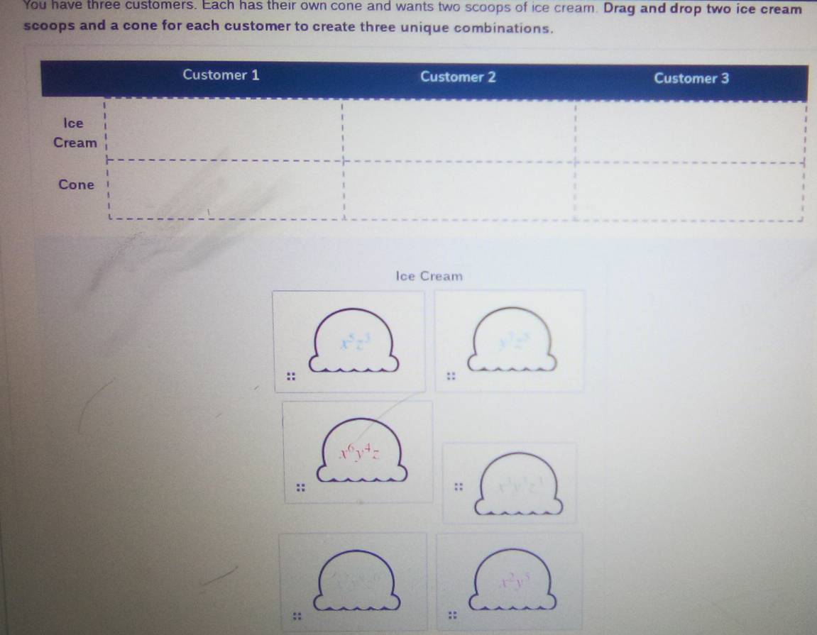 You have three customers. Each has their own cone and wants two scoops of ice cream. Drag and drop two ice cream 
scoops and a cone for each customer to create three unique combinations. 
Ice Cream 
:: 
::
x^6y^4z
:: 
;; 
:: 
::