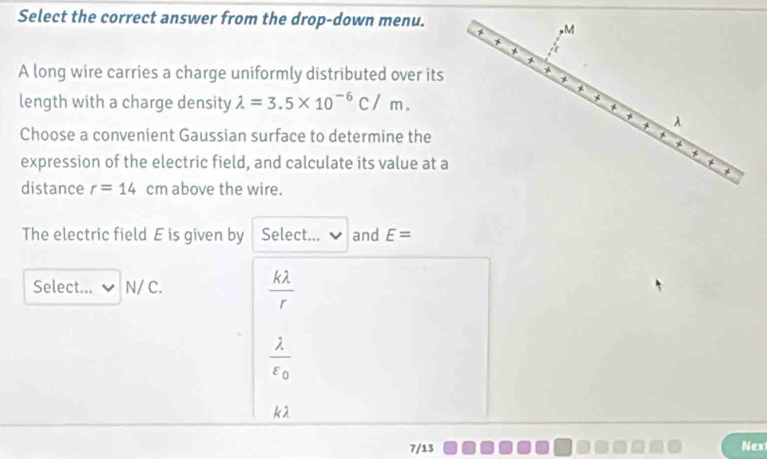 Select the correct answer from the drop-down menu.
A long wire carries a charge uniformly distributed over its
length with a charge density lambda =3.5* 10^(-6)C/m. 
Choose a convenient Gaussian surface to determine the
expression of the electric field, and calculate its value at a
distance r=14 cm above the wire.
The electric field E is given by Select... and E=
Select... N/ C.
 klambda /r 
frac lambda varepsilon _0
kλ
7/13
Nex