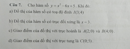 Cho hàm số y=x^2-6x+5. Khi đỏ: 
a) Đồ thị của hàm số có toạ độ đỉnh I(3;4)
b) Đồ thị của hàm số có trục đối xứng là x=3. 
c) Giao điểm của đồ thị với trục hoành là A(2;0) và B(4;0). 
d) Giao điểm của đồ thị với trục tung là C(0;5).